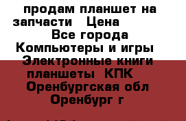 продам планшет на запчасти › Цена ­ 1 000 - Все города Компьютеры и игры » Электронные книги, планшеты, КПК   . Оренбургская обл.,Оренбург г.